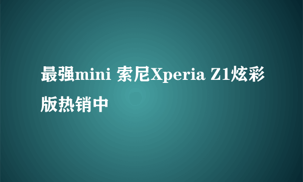 最强mini 索尼Xperia Z1炫彩版热销中