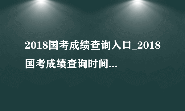 2018国考成绩查询入口_2018国考成绩查询时间1月24日已开通