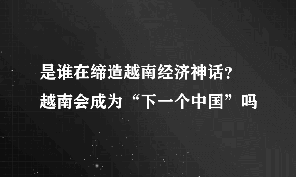 是谁在缔造越南经济神话？ 越南会成为“下一个中国”吗