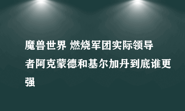 魔兽世界 燃烧军团实际领导者阿克蒙德和基尔加丹到底谁更强