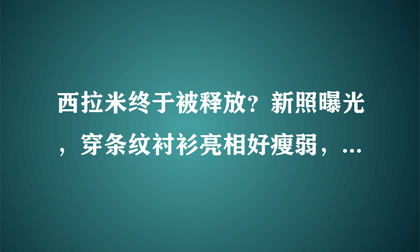 西拉米终于被释放？新照曝光，穿条纹衬衫亮相好瘦弱，苏提达慌了