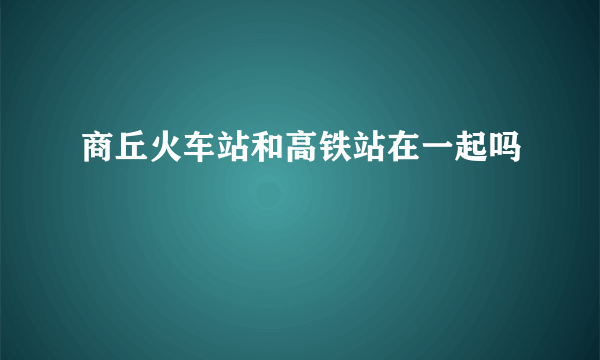 商丘火车站和高铁站在一起吗