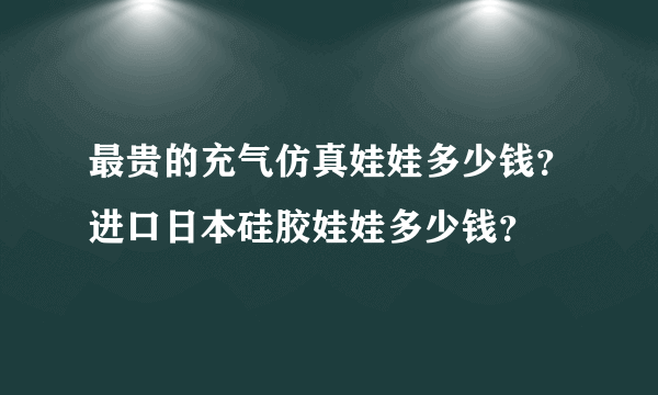 最贵的充气仿真娃娃多少钱？进口日本硅胶娃娃多少钱？