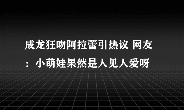 成龙狂吻阿拉蕾引热议 网友：小萌娃果然是人见人爱呀