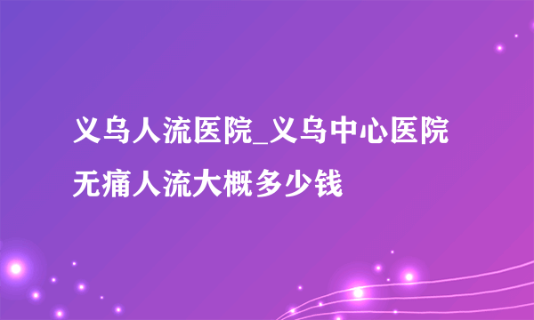 义乌人流医院_义乌中心医院无痛人流大概多少钱