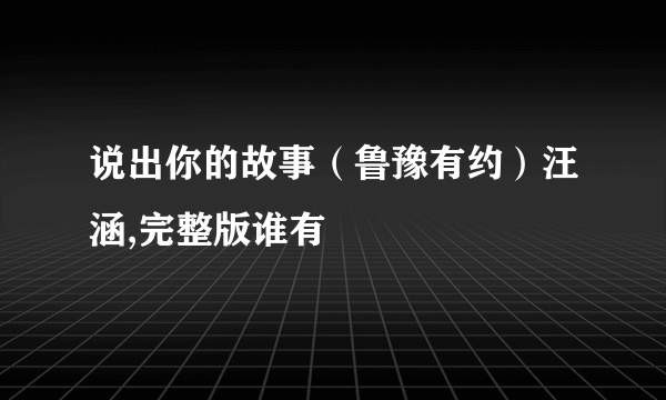 说出你的故事（鲁豫有约）汪涵,完整版谁有