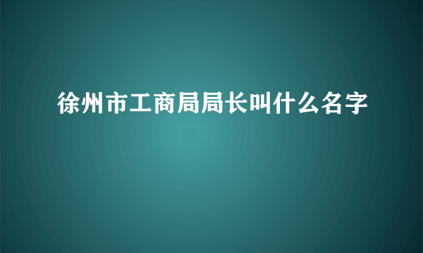 徐州市工商局局长叫什么名字