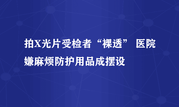 拍X光片受检者“裸透” 医院嫌麻烦防护用品成摆设