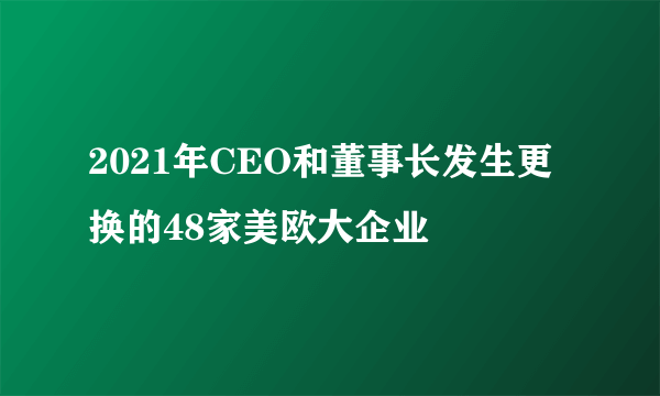 2021年CEO和董事长发生更换的48家美欧大企业