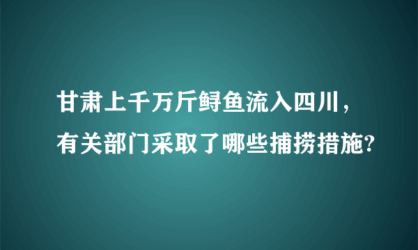 甘肃上千万斤鲟鱼流入四川，有关部门采取了哪些捕捞措施?