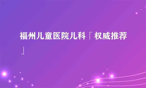 福州儿童医院儿科「权威推荐」