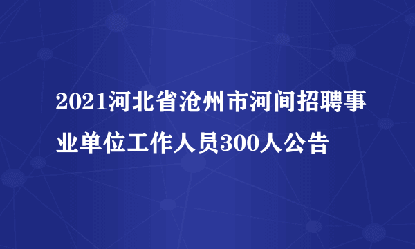 2021河北省沧州市河间招聘事业单位工作人员300人公告