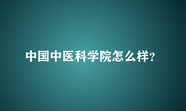 中国中医科学院怎么样？