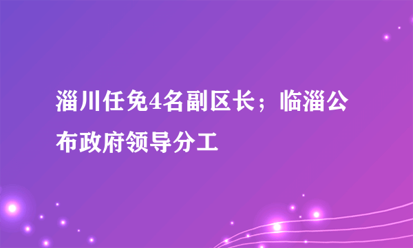 淄川任免4名副区长；临淄公布政府领导分工