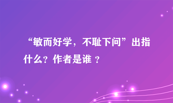 “敏而好学，不耻下问”出指什么？作者是谁 ？