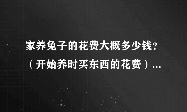 家养兔子的花费大概多少钱？（开始养时买东西的花费），我是个养兔子的初学者。本人在广州的