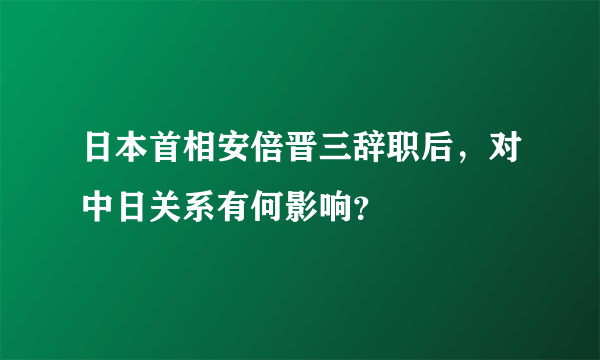 日本首相安倍晋三辞职后，对中日关系有何影响？