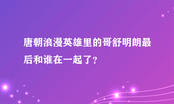 唐朝浪漫英雄里的哥舒明朗最后和谁在一起了？