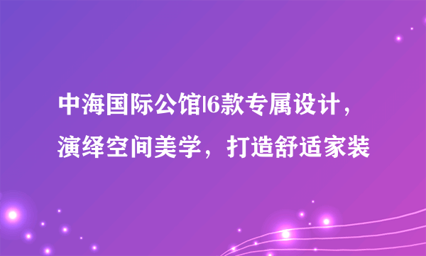 中海国际公馆|6款专属设计，演绎空间美学，打造舒适家装