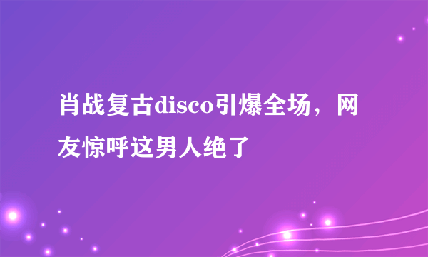 肖战复古disco引爆全场，网友惊呼这男人绝了