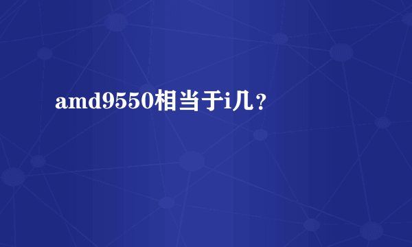 amd9550相当于i几？