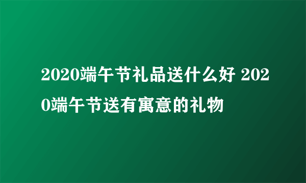 2020端午节礼品送什么好 2020端午节送有寓意的礼物