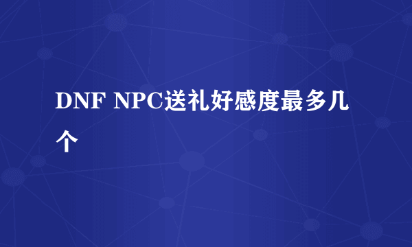 DNF NPC送礼好感度最多几个