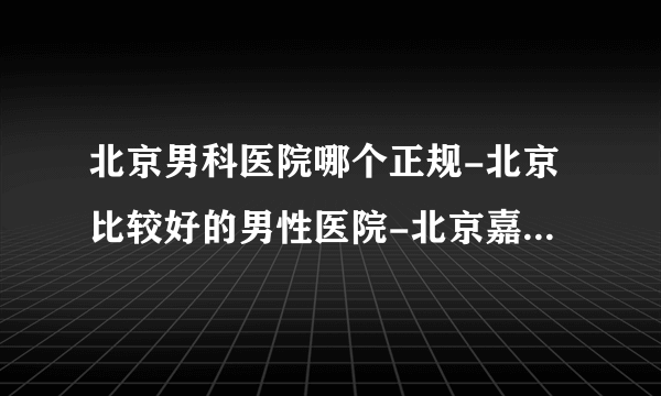 北京男科医院哪个正规-北京比较好的男性医院-北京嘉佩乐医院比较好