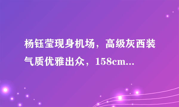 杨钰莹现身机场，高级灰西装气质优雅出众，158cm个子气场却不小