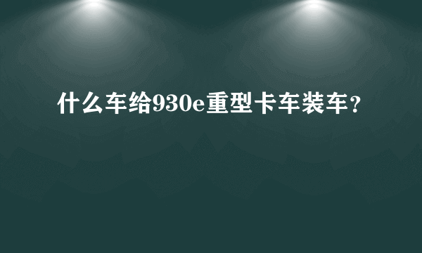 什么车给930e重型卡车装车？