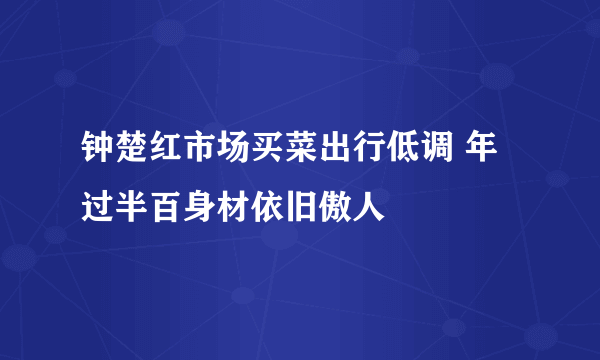 钟楚红市场买菜出行低调 年过半百身材依旧傲人