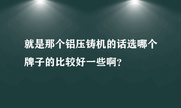 就是那个铝压铸机的话选哪个牌子的比较好一些啊？