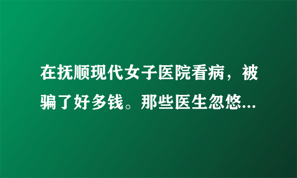 在抚顺现代女子医院看病，被骗了好多钱。那些医生忽悠我，说我我很多病，让我交了很多钱。可现在身体更加难受了。残害我的身体。