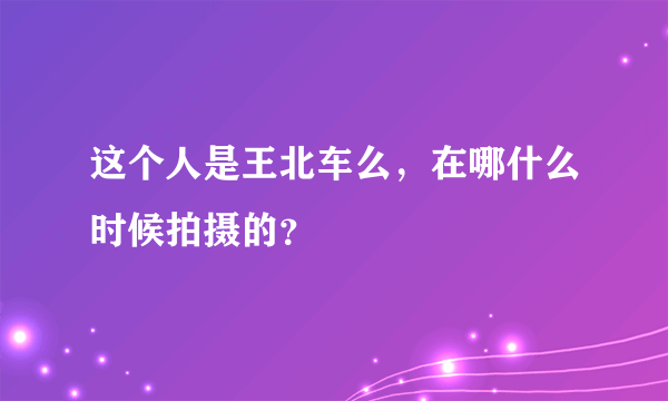 这个人是王北车么，在哪什么时候拍摄的？