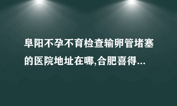 阜阳不孕不育检查输卵管堵塞的医院地址在哪,合肥喜得儿生殖健康医院