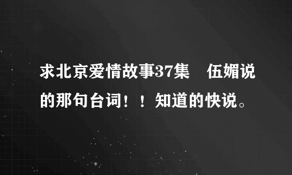 求北京爱情故事37集　伍媚说的那句台词！！知道的快说。