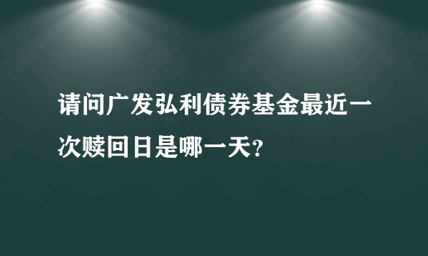 请问广发弘利债券基金最近一次赎回日是哪一天？