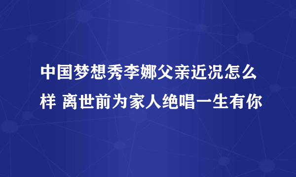 中国梦想秀李娜父亲近况怎么样 离世前为家人绝唱一生有你