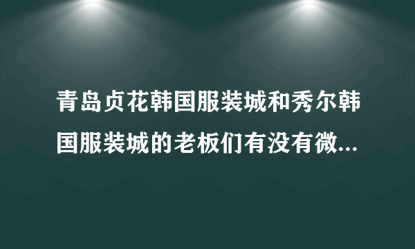 青岛贞花韩国服装城和秀尔韩国服装城的老板们有没有微信号加一个？去