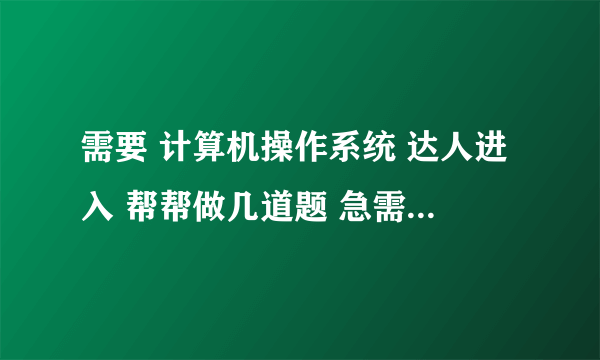 需要 计算机操作系统 达人进入 帮帮做几道题 急需答案 谢谢~~！！