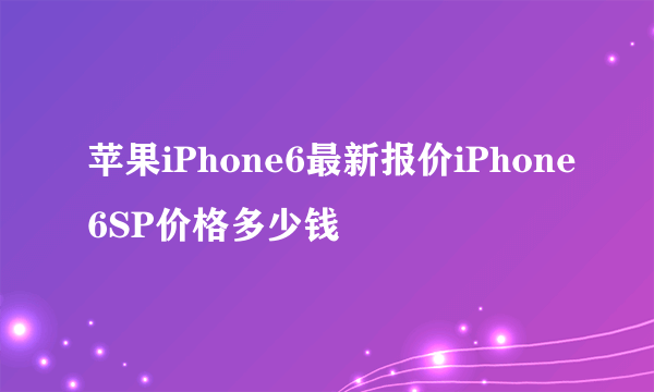 苹果iPhone6最新报价iPhone6SP价格多少钱