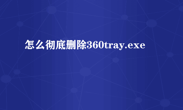 怎么彻底删除360tray.exe