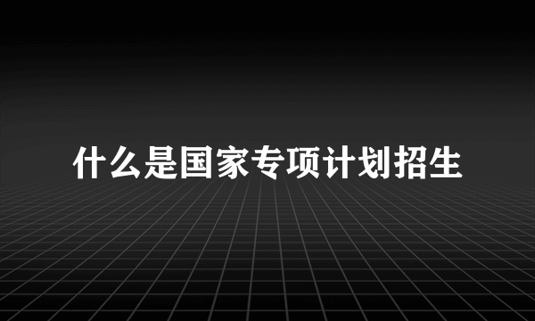 什么是国家专项计划招生