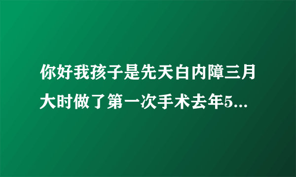 你好我孩子是先天白内障三月大时做了第一次手术去年5月...