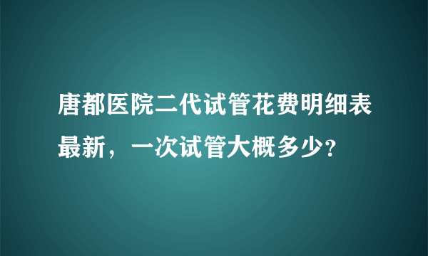 唐都医院二代试管花费明细表最新，一次试管大概多少？