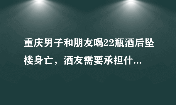 重庆男子和朋友喝22瓶酒后坠楼身亡，酒友需要承担什么责任？