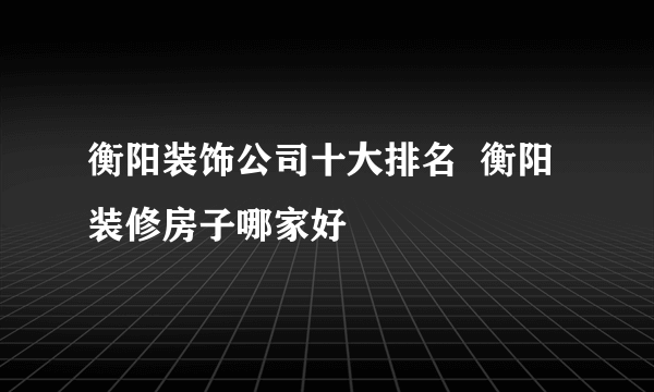 衡阳装饰公司十大排名  衡阳装修房子哪家好