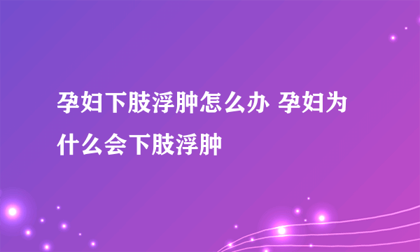 孕妇下肢浮肿怎么办 孕妇为什么会下肢浮肿