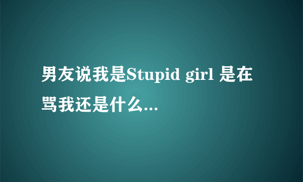 男友说我是Stupid girl 是在骂我还是什么？不要字面解释