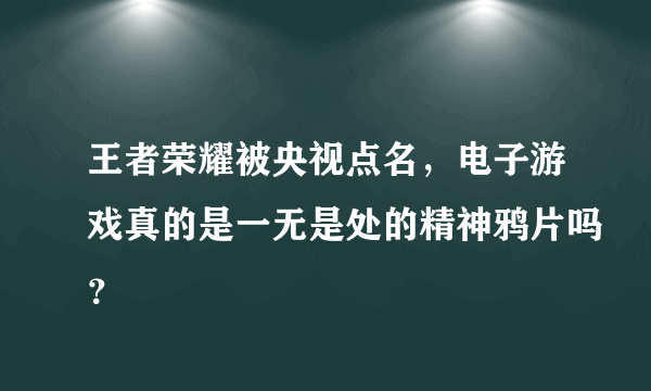 王者荣耀被央视点名，电子游戏真的是一无是处的精神鸦片吗？